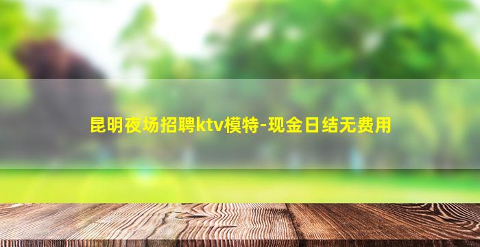 昆明夜场招聘ktv模特-现金日结无费用